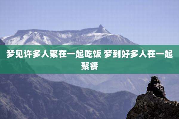 梦见许多人聚在一起吃饭 梦到好多人在一起聚餐