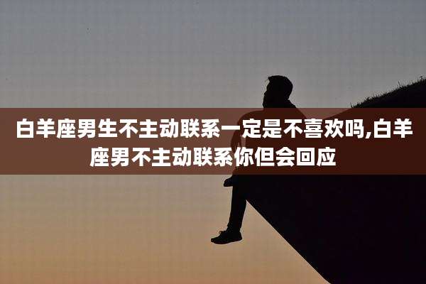白羊座男生不主动联系一定是不喜欢吗,白羊座男不主动联系你但会回应
