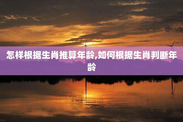 怎样根据生肖推算年龄,如何根据生肖判断年龄