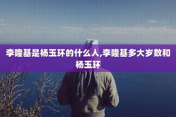 李隆基是杨玉环的什么人,李隆基多大岁数和杨玉环