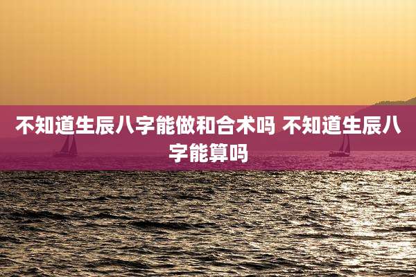 不知道生辰八字能做和合术吗 不知道生辰八字能算吗