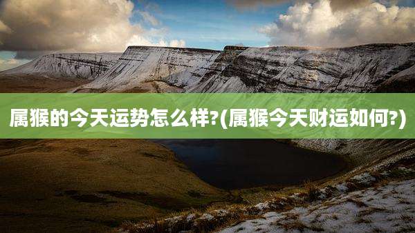 属猴的今天运势怎么样?(属猴今天财运如何?)
