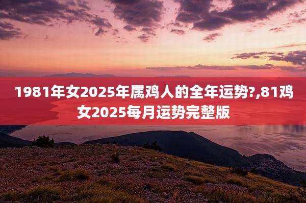 1981年女2025年属鸡人的全年运势?,81鸡女2025每月运势完整版