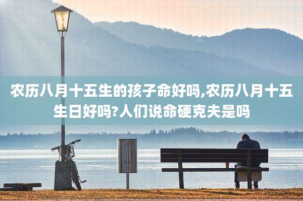 农历八月十五生的孩子命好吗,农历八月十五生日好吗?人们说命硬克夫是吗
