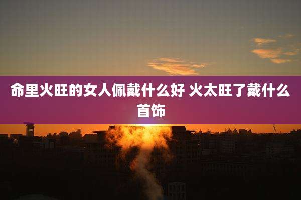 命里火旺的女人佩戴什么好 火太旺了戴什么首饰