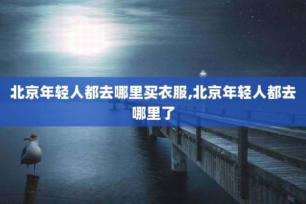 北京年轻人都去哪里买衣服,北京年轻人都去哪里了