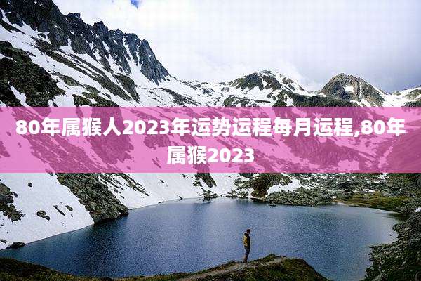 80年属猴人2023年运势运程每月运程,80年属猴2023