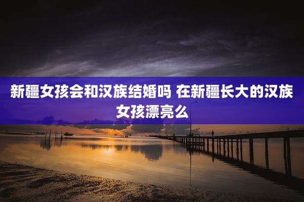 新疆女孩会和汉族结婚吗 在新疆长大的汉族女孩漂亮么