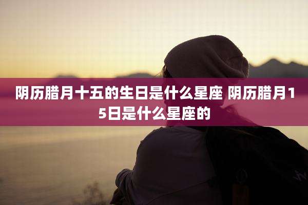阴历腊月十五的生日是什么星座 阴历腊月15日是什么星座的