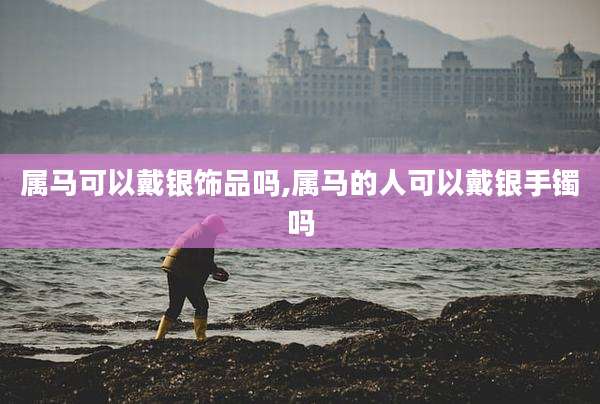 属马可以戴银饰品吗,属马的人可以戴银手镯吗