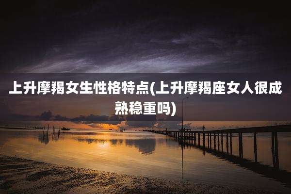 上升摩羯女生性格特点(上升摩羯座女人很成熟稳重吗)