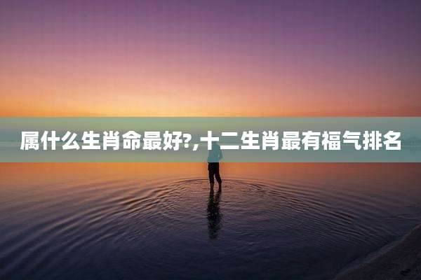 属什么生肖命最好?,十二生肖最有福气排名