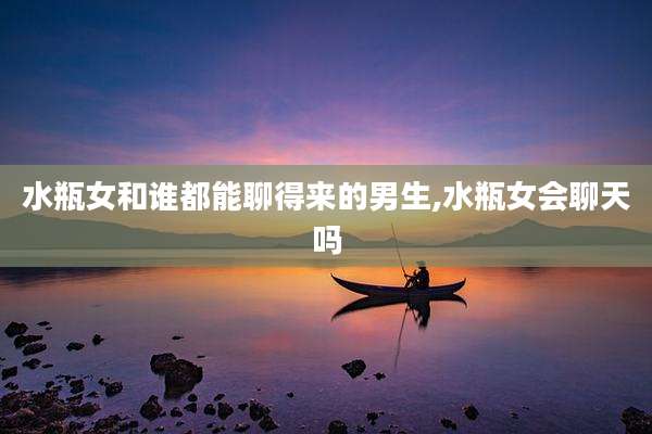 水瓶女和谁都能聊得来的男生,水瓶女会聊天吗
