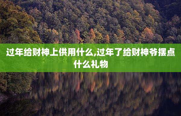 过年给财神上供用什么,过年了给财神爷摆点什么礼物