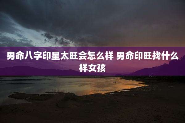 男命八字印星太旺会怎么样 男命印旺找什么样女孩