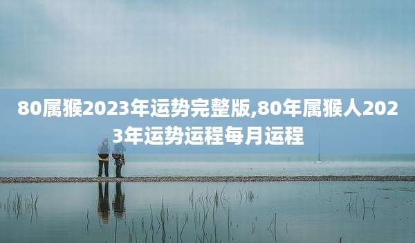 80属猴2023年运势完整版,80年属猴人2023年运势运程每月运程