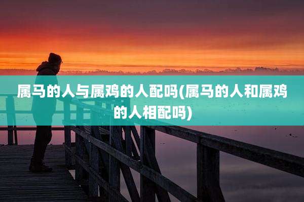 属马的人与属鸡的人配吗(属马的人和属鸡的人相配吗)