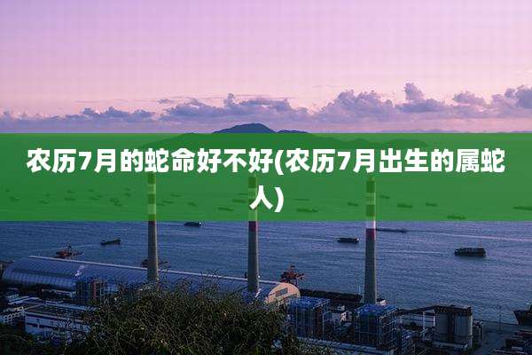 农历7月的蛇命好不好(农历7月出生的属蛇人)