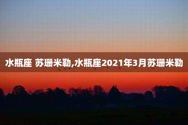 水瓶座 苏珊米勒,水瓶座2021年3月苏珊米勒