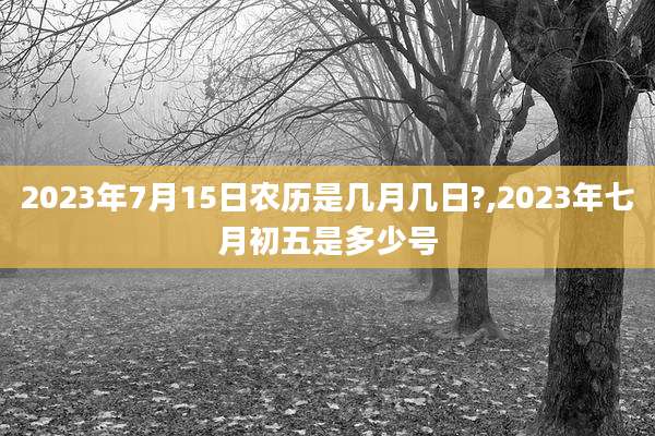 2023年7月15日农历是几月几日?,2023年七月初五是多少号