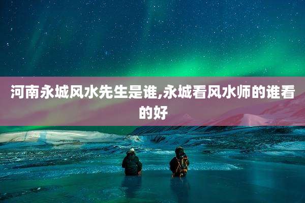 河南永城风水先生是谁,永城看风水师的谁看的好