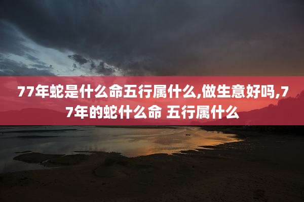 77年蛇是什么命五行属什么,做生意好吗,77年的蛇什么命 五行属什么