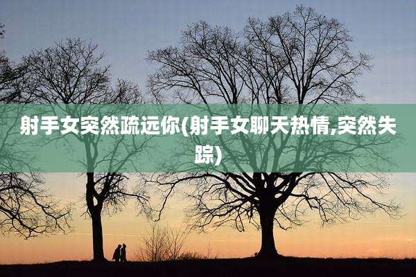 射手女突然疏远你(射手女聊天热情,突然失踪)