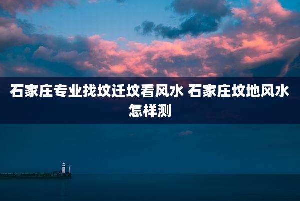 石家庄专业找坟迁坟看风水 石家庄坟地风水怎样测