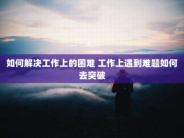 如何解决工作上的困难 工作上遇到难题如何去突破