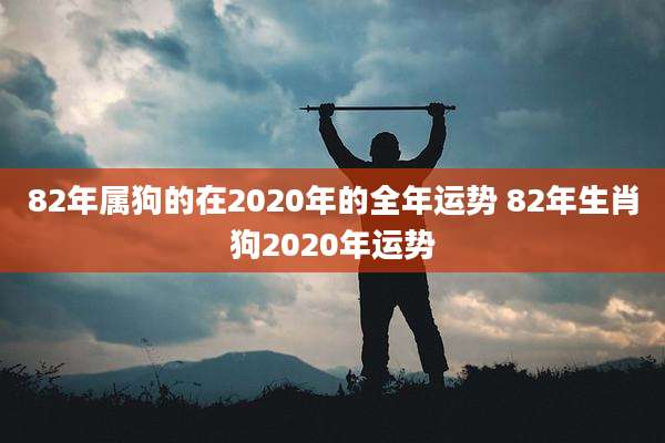 82年属狗的在2020年的全年运势 82年生肖狗2020年运势