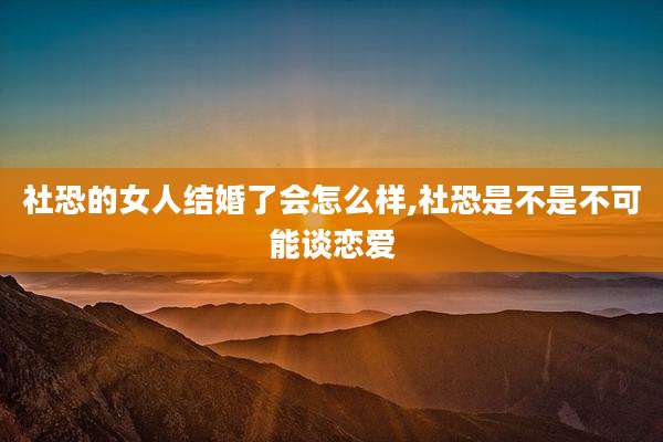 社恐的女人结婚了会怎么样,社恐是不是不可能谈恋爱