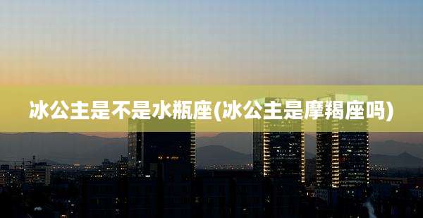 冰公主是不是水瓶座(冰公主是摩羯座吗)