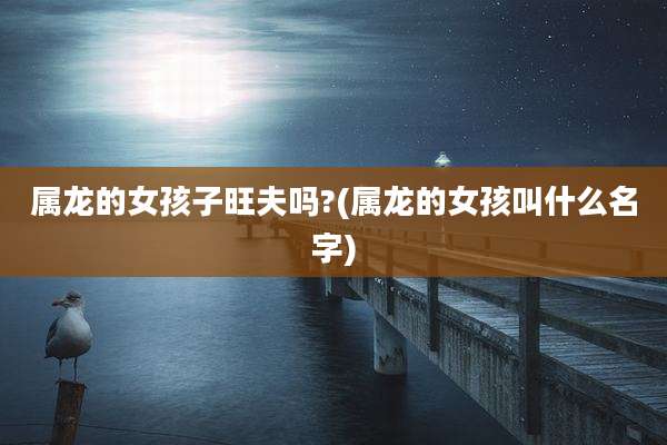 属龙的女孩子旺夫吗?(属龙的女孩叫什么名字)