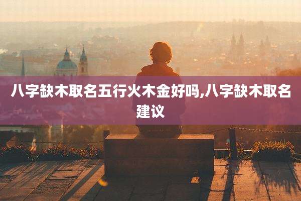 八字缺木取名五行火木金好吗,八字缺木取名建议