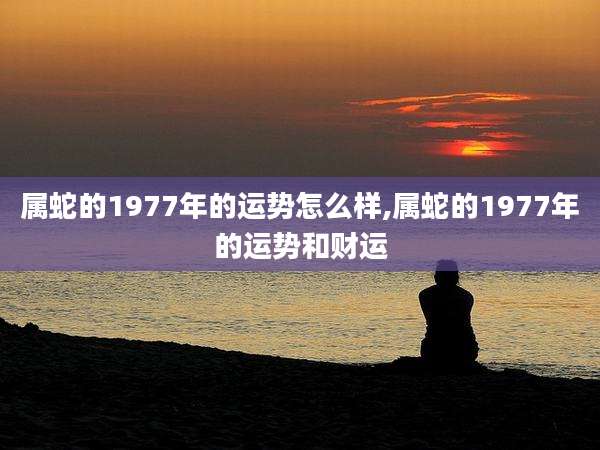 属蛇的1977年的运势怎么样,属蛇的1977年的运势和财运