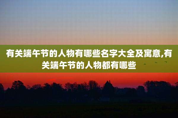 有关端午节的人物有哪些名字大全及寓意,有关端午节的人物都有哪些