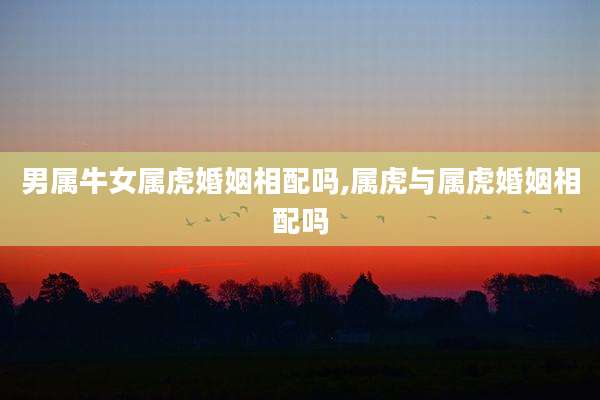 男属牛女属虎婚姻相配吗,属虎与属虎婚姻相配吗