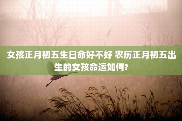 女孩正月初五生日命好不好 农历正月初五出生的女孩命运如何?