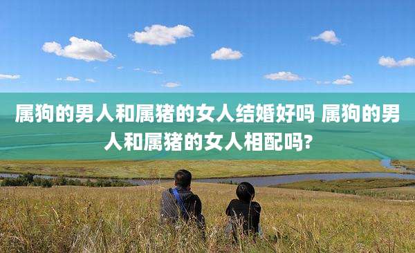 属狗的男人和属猪的女人结婚好吗 属狗的男人和属猪的女人相配吗?