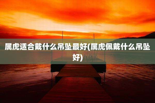 属虎适合戴什么吊坠最好(属虎佩戴什么吊坠好)