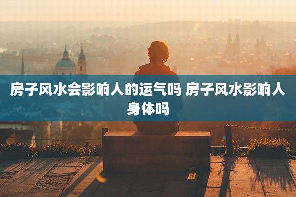 房子风水会影响人的运气吗 房子风水影响人身体吗