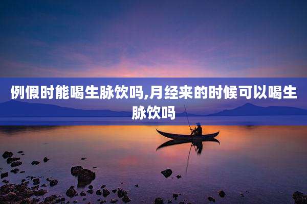 例假时能喝生脉饮吗,月经来的时候可以喝生脉饮吗