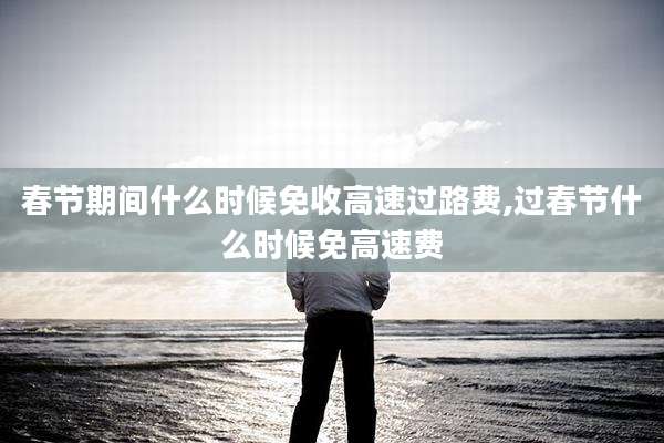 春节期间什么时候免收高速过路费,过春节什么时候免高速费