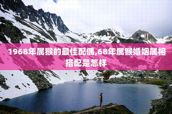 1968年属猴的最佳配偶,68年属猴婚姻属相搭配是怎样