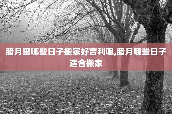 腊月里哪些日子搬家好吉利呢,腊月哪些日子适合搬家