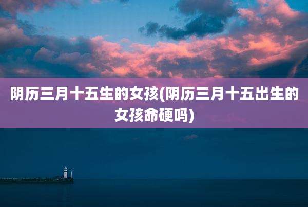 阴历三月十五生的女孩(阴历三月十五出生的女孩命硬吗)