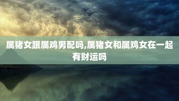 属猪女跟属鸡男配吗,属猪女和属鸡女在一起有财运吗