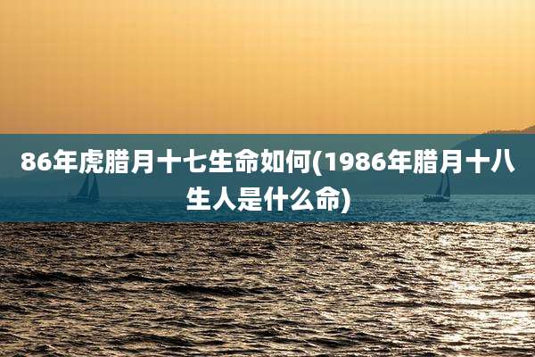 86年虎腊月十七生命如何(1986年腊月十八生人是什么命)