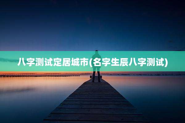 八字测试定居城市(名字生辰八字测试)