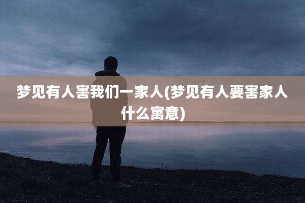 梦见有人害我们一家人(梦见有人要害家人什么寓意)